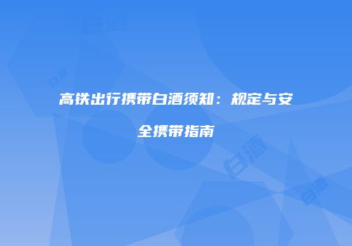 高铁出行携带白酒须知：规定与安全携带指南