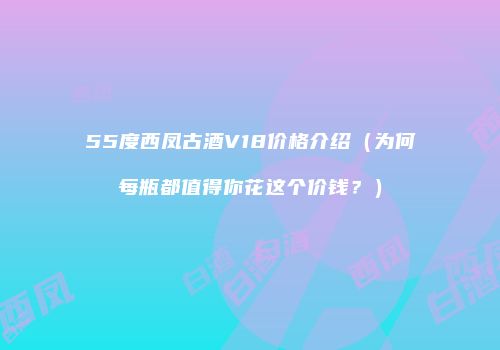 55度西凤古酒V18价格介绍（为何每瓶都值得你花这个价钱？）