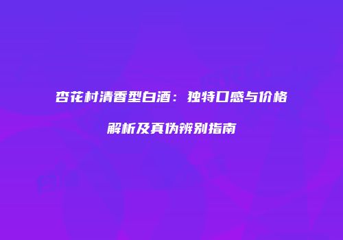 杏花村清香型白酒：独特口感与价格解析及真伪辨别指南