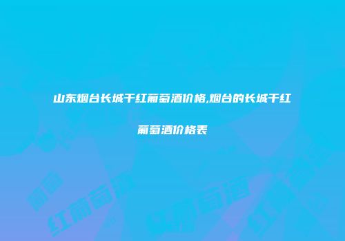 山东烟台长城干红葡萄酒价格,烟台的长城干红葡萄酒价格表