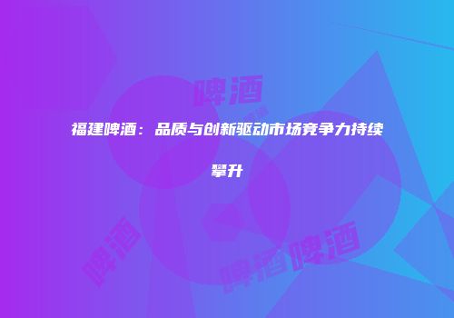 福建啤酒：品质与创新驱动市场竞争力持续攀升