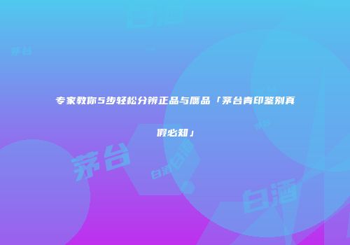 专家教你5步轻松分辨正品与赝品「茅台青印鉴别真假必知」