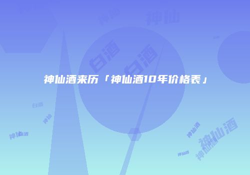 神仙酒来历「神仙酒10年价格表」