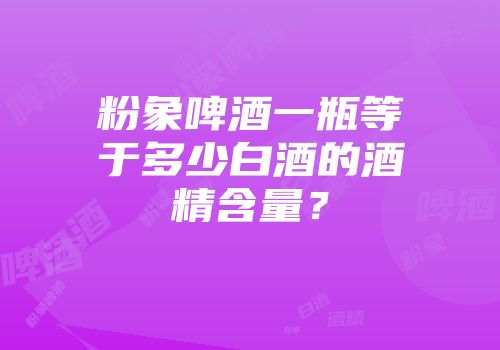 粉象啤酒一瓶等于多少白酒的酒精含量？