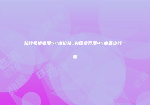劲牌毛铺老酒52度价格_尖穗紫荞酒45度多少钱一瓶