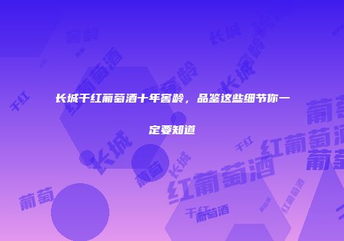 长城干红葡萄酒十年窖龄，品鉴这些细节你一定要知道