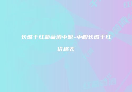 长城干红葡萄酒中粮-中粮长城干红价格表
