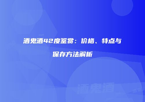 酒鬼酒42度鉴赏：价格、特点与保存方法解析