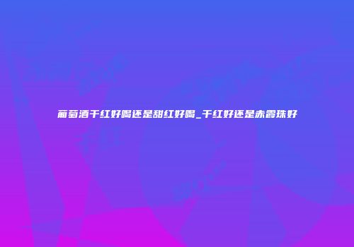 葡萄酒干红好喝还是甜红好喝_干红好还是赤霞珠好