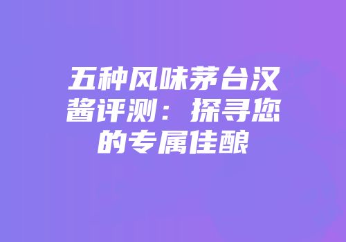 五种风味茅台汉酱评测：探寻您的专属佳酿