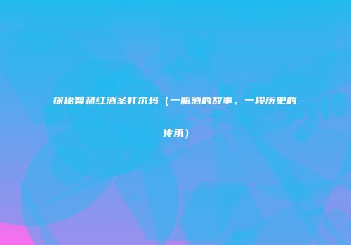 探秘智利红酒圣打尔玛（一瓶酒的故事，一段历史的传承）