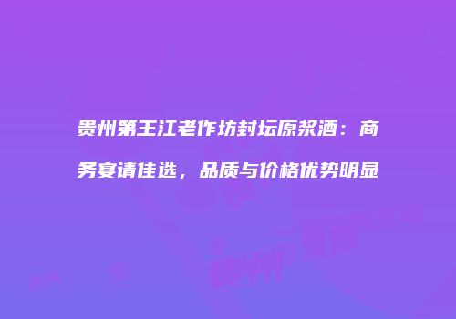 贵州第王江老作坊封坛原浆酒：商务宴请佳选，品质与价格优势明显