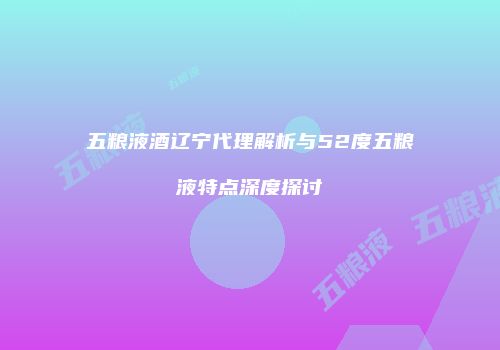五粮液酒辽宁代理解析与52度五粮液特点深度探讨