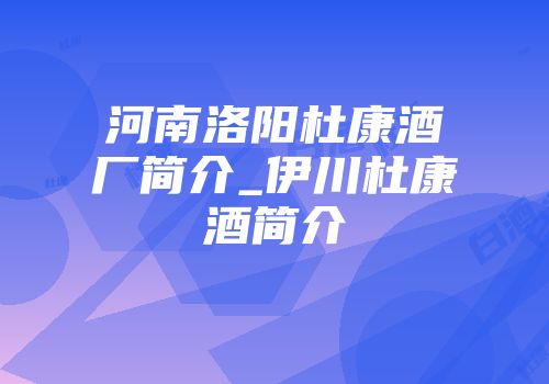 河南洛阳杜康酒厂简介_伊川杜康酒简介
