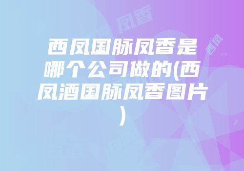 西凤国脉凤香是哪个公司做的(西凤酒国脉凤香图片)