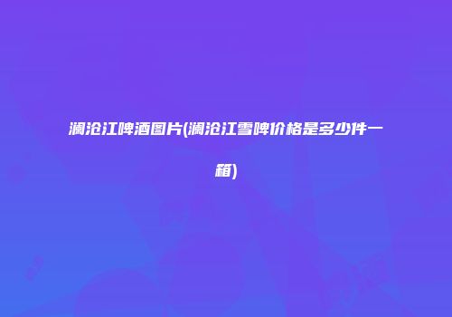 澜沧江啤酒图片(澜沧江雪啤价格是多少件一箱)
