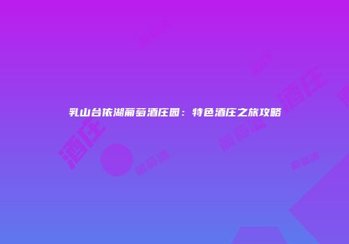 乳山台依湖葡萄酒庄园：特色酒庄之旅攻略