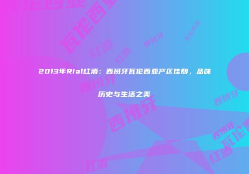 2013年Rial红酒：西班牙瓦伦西亚产区佳酿，品味历史与生活之美