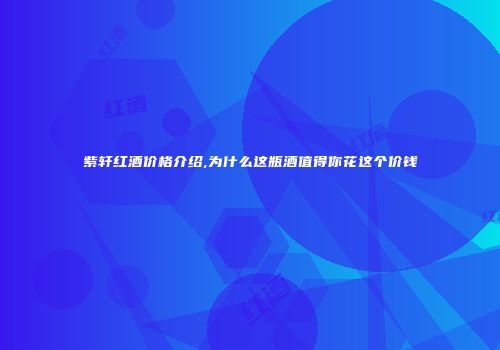 紫轩红酒价格介绍,为什么这瓶酒值得你花这个价钱