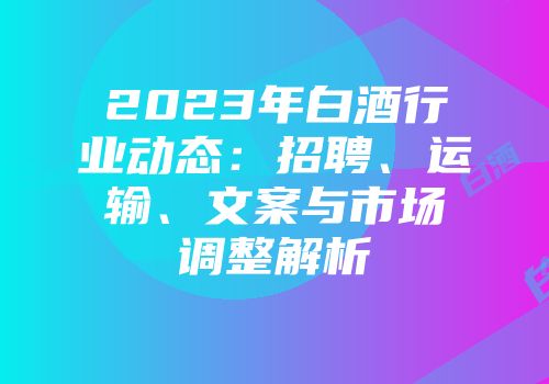 2023年白酒行业动态：招聘、运输、文案与市场调整解析