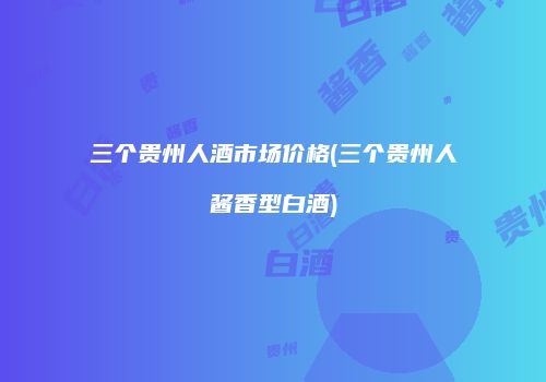 三个贵州人酒市场价格(三个贵州人酱香型白酒)