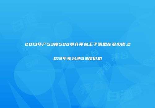 2013年产53度500亳升茅台王子洒现在多少钱,2013年茅台酒53度价格