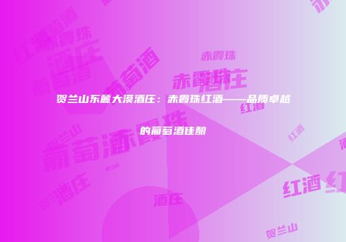 贺兰山东麓大漠酒庄：赤霞珠红酒——品质卓越的葡萄酒佳酿