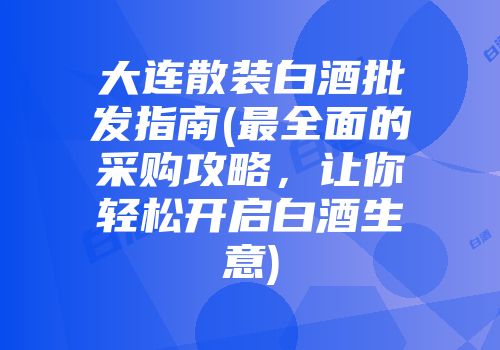 大连散装白酒批发指南(最全面的采购攻略，让你轻松开启白酒生意)