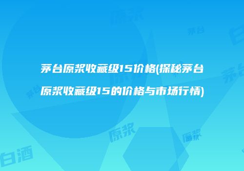 茅台原浆收藏级15价格(探秘茅台原浆收藏级15的价格与市场行情)