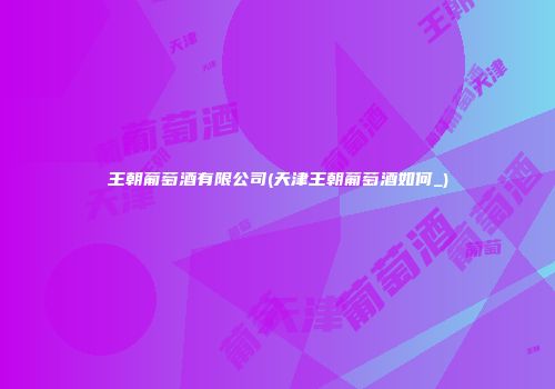 王朝葡萄酒有限公司(天津王朝葡萄酒如何_)