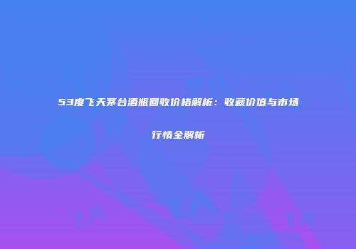 53度飞天茅台酒瓶回收价格解析：收藏价值与市场行情全解析