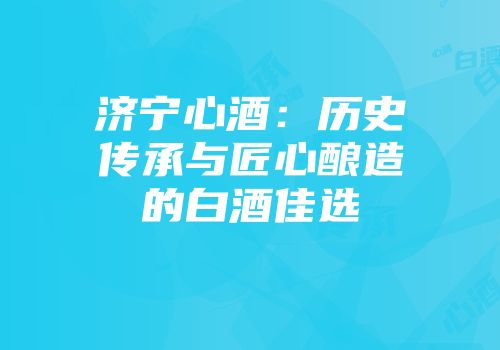 济宁心酒：历史传承与匠心酿造的白酒佳选