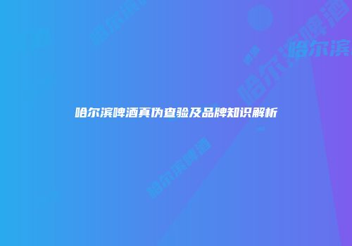 哈尔滨啤酒真伪查验及品牌知识解析