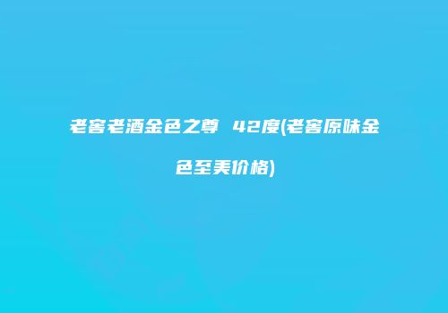 老窖老酒金色之尊 42度(老窖原味金色至美价格)