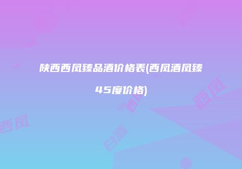 陕西西凤臻品酒价格表(西凤酒凤臻45度价格)