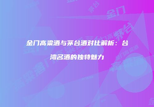 金门高粱酒与茅台酒对比解析：台湾名酒的独特魅力