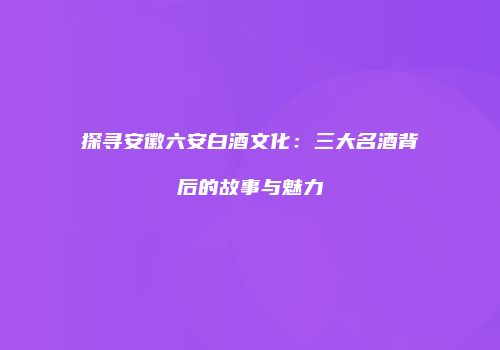 探寻安徽六安白酒文化：三大名酒背后的故事与魅力