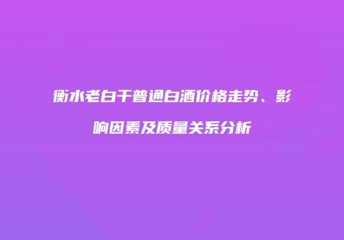 衡水老白干普通白酒价格走势、影响因素及质量关系分析
