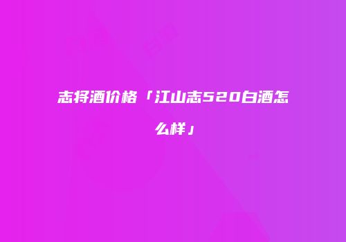 志将酒价格「江山志520白酒怎么样」
