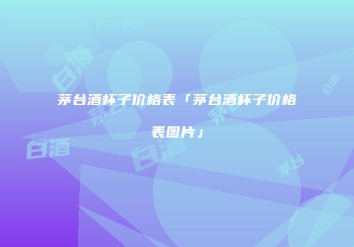 茅台酒杯子价格表「茅台酒杯子价格表图片」