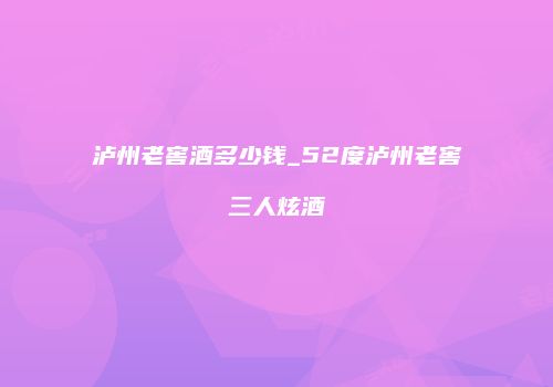 泸州老窖酒多少钱_52度泸州老窖三人炫酒