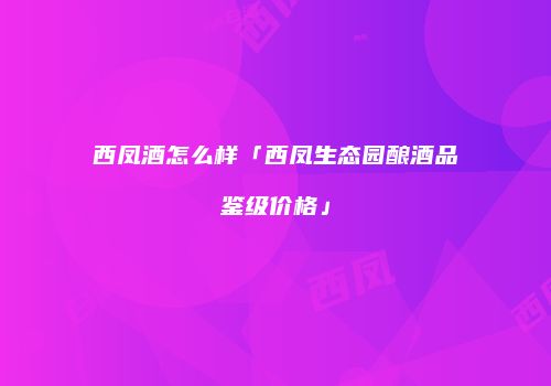 西凤酒怎么样「西凤生态园酿酒品鉴级价格」