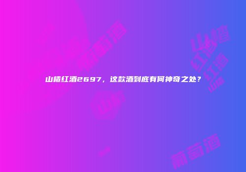 山楂红酒2697，这款酒到底有何神奇之处？