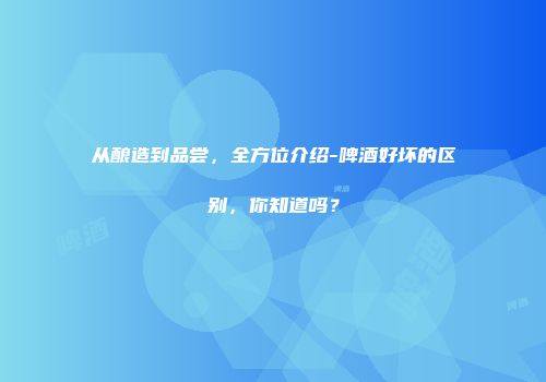 从酿造到品尝，全方位介绍-啤酒好坏的区别，你知道吗？