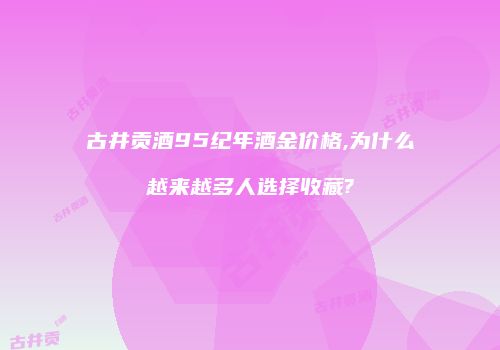 古井贡酒95纪年酒金价格,为什么越来越多人选择收藏?