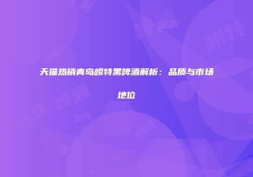 天猫热销青岛崂特黑啤酒解析：品质与市场地位