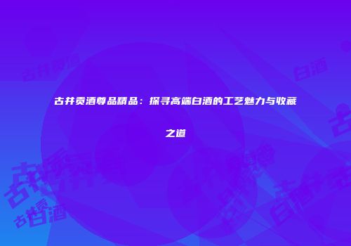 古井贡酒尊品精品：探寻高端白酒的工艺魅力与收藏之道