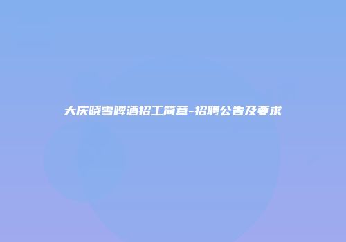 大庆晓雪啤酒招工简章-招聘公告及要求