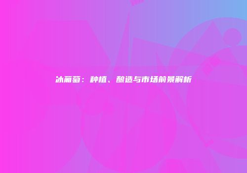 冰葡萄：种植、酿造与市场前景解析