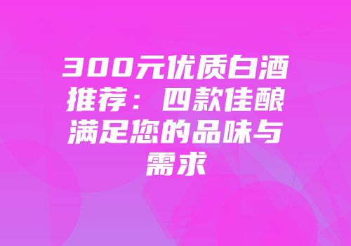 300元优质白酒推荐：四款佳酿满足您的品味与需求